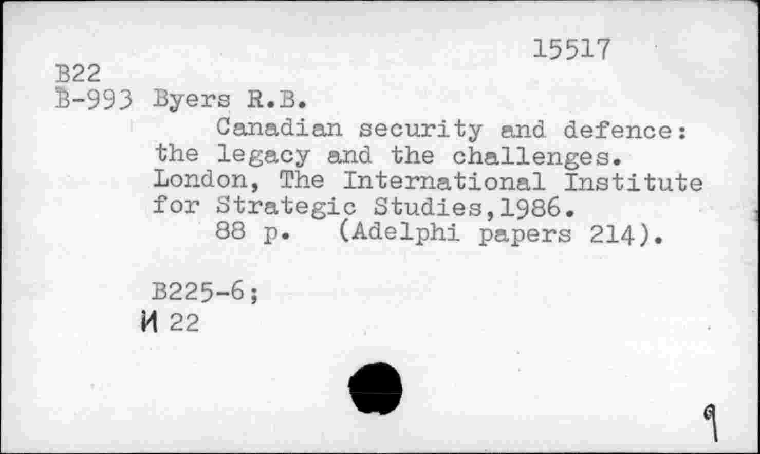 ﻿15517
B22
S-993 Byers R.B.
Canadian security and defence: the legacy and the challenges. London, The International Institute for Strategic Studies,1986.
88 p. (Adelphi papers 214).
B225-6;
M 22